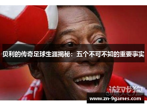 贝利的传奇足球生涯揭秘:五个不可不知的重要事实 贝利的传奇足球生涯揭秘:五个不可不知的重要事实