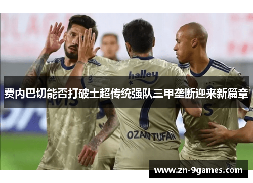 费内巴切能否打破土超传统强队三甲垄断迎来新篇章 费内巴切能否打破土超传统强队三甲垄断迎来新篇章