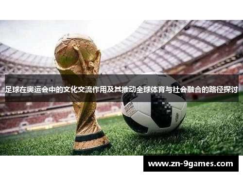 足球在奥运会中的文化交流作用及其推动全球体育与社会融合的路径探讨 足球在奥运会中的文化交流作用及其推动全球体育与社会融合的路径探讨