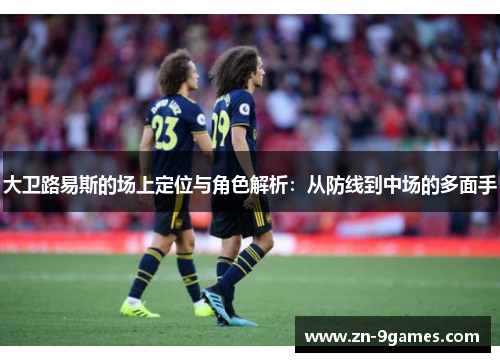 大卫路易斯的场上定位与角色解析:从防线到中场的多面手 大卫路易斯的场上定位与角色解析:从防线到中场的多面手