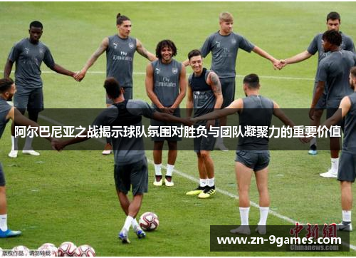 阿尔巴尼亚之战揭示球队氛围对胜负与团队凝聚力的重要价值