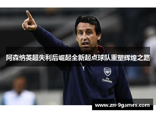 阿森纳英超失利后崛起全新起点球队重塑辉煌之路