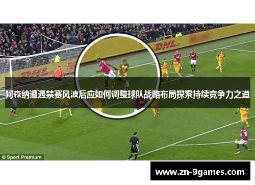 阿森纳遭遇禁赛风波后应如何调整球队战略布局探索持续竞争力之道