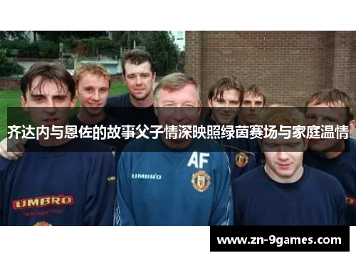 齐达内与恩佐的故事父子情深映照绿茵赛场与家庭温情