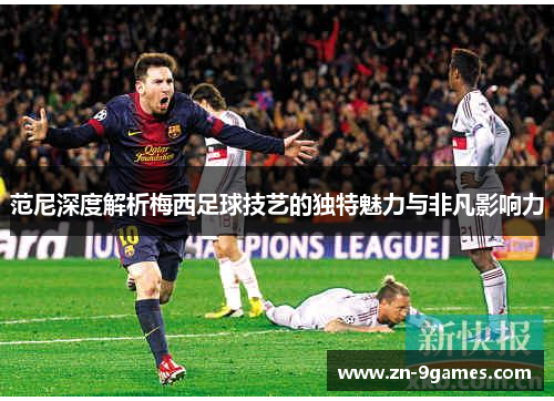 范尼深度解析梅西足球技艺的独特魅力与非凡影响力