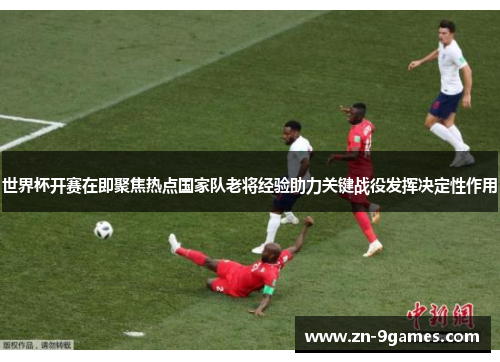 世界杯开赛在即聚焦热点国家队老将经验助力关键战役发挥决定性作用