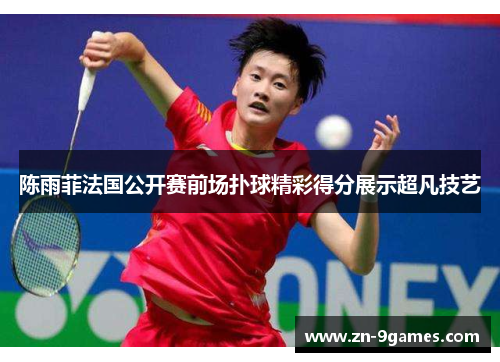 陈雨菲法国公开赛前场扑球精彩得分展示超凡技艺