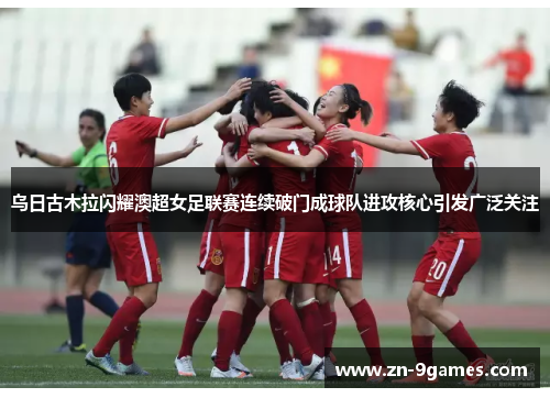 乌日古木拉闪耀澳超女足联赛连续破门成球队进攻核心引发广泛关注