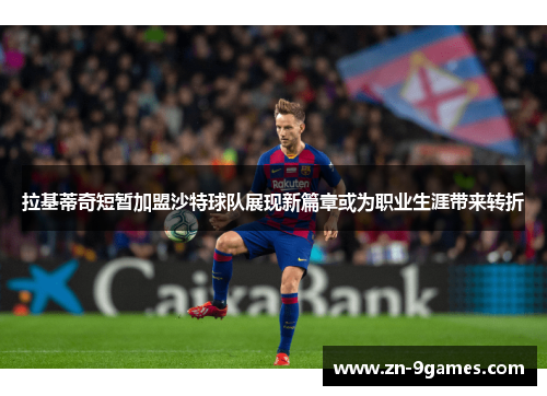 拉基蒂奇短暂加盟沙特球队展现新篇章或为职业生涯带来转折 拉基蒂奇短暂加盟沙特球队展现新篇章或为职业生涯带来转折