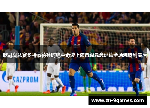 欧冠淘汰赛多特蒙德补时绝平奇迹上演晋级悬念延续全场沸腾到最后