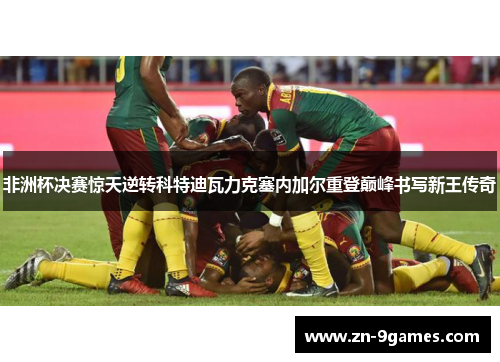 非洲杯决赛惊天逆转科特迪瓦力克塞内加尔重登巅峰书写新王传奇