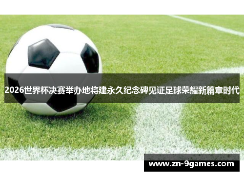 2026世界杯决赛举办地将建永久纪念碑见证足球荣耀新篇章时代