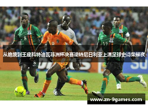 从绝境到王座科特迪瓦非洲杯决赛逆转尼日利亚上演足球史诗荣耀夜