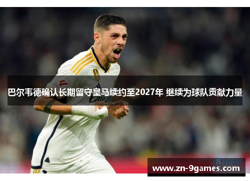 巴尔韦德确认长期留守皇马续约至2027年 继续为球队贡献力量