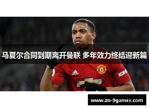 马夏尔合同到期离开曼联 多年效力终结迎新篇 马夏尔合同到期离开曼联 多年效力终结迎新篇